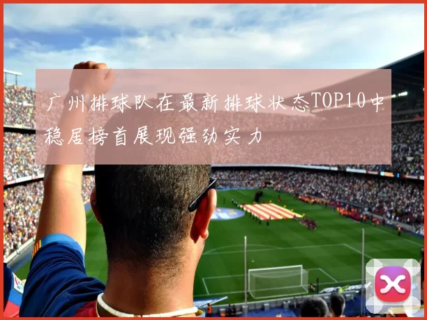广州排球队在最新排球状态TOP10中稳居榜首展现强劲实力