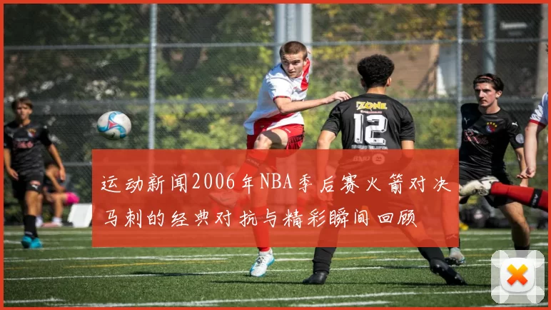运动新闻2006年NBA季后赛火箭对决马刺的经典对抗与精彩瞬间回顾