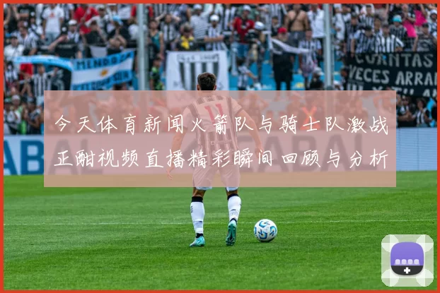 今天体育新闻火箭队与骑士队激战正酣视频直播精彩瞬间回顾与分析